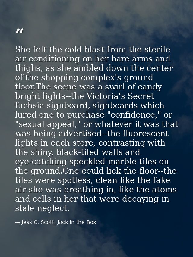 She felt the cold blast from the sterile air conditioning on her bare arms and thighs, as she ambled down the center of  — Jess C. Scott, Jack in the Box