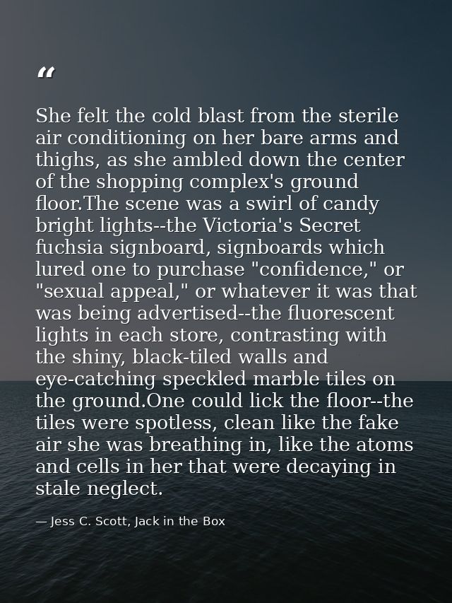 She felt the cold blast from the sterile air conditioning on her bare arms and thighs, as she ambled down the center of  — Jess C. Scott, Jack in the Box