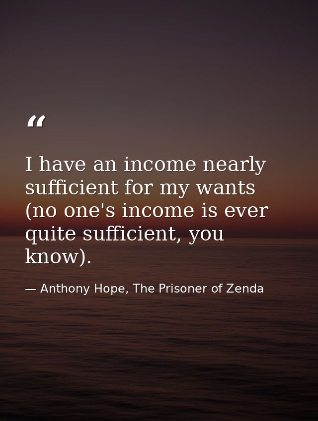 I have an income nearly sufficient for my wants (no one's income is ever quite sufficient, you know). — Anthony Hope, The Prisoner of Zenda