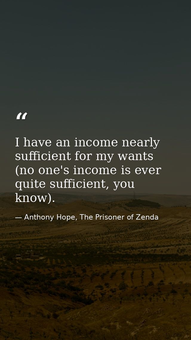 I have an income nearly sufficient for my wants (no one's income is ever quite sufficient, you know). — Anthony Hope, The Prisoner of Zenda