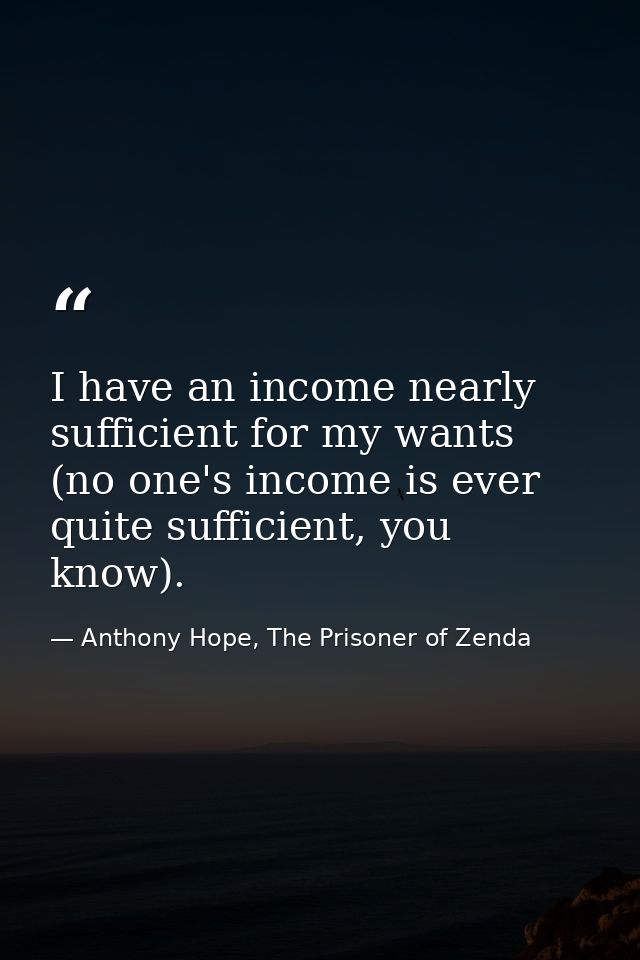 I have an income nearly sufficient for my wants (no one's income is ever quite sufficient, you know). — Anthony Hope, The Prisoner of Zenda