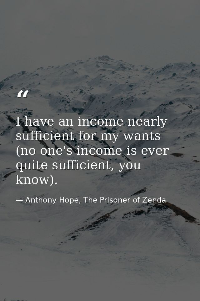 I have an income nearly sufficient for my wants (no one's income is ever quite sufficient, you know). — Anthony Hope, The Prisoner of Zenda