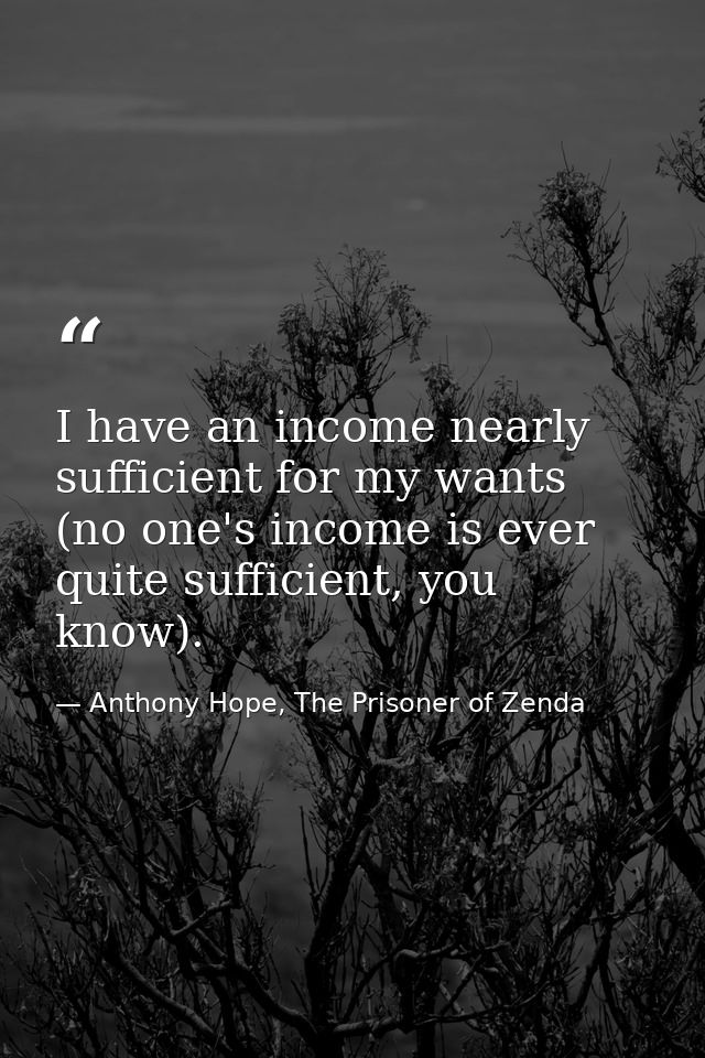 I have an income nearly sufficient for my wants (no one's income is ever quite sufficient, you know). — Anthony Hope, The Prisoner of Zenda