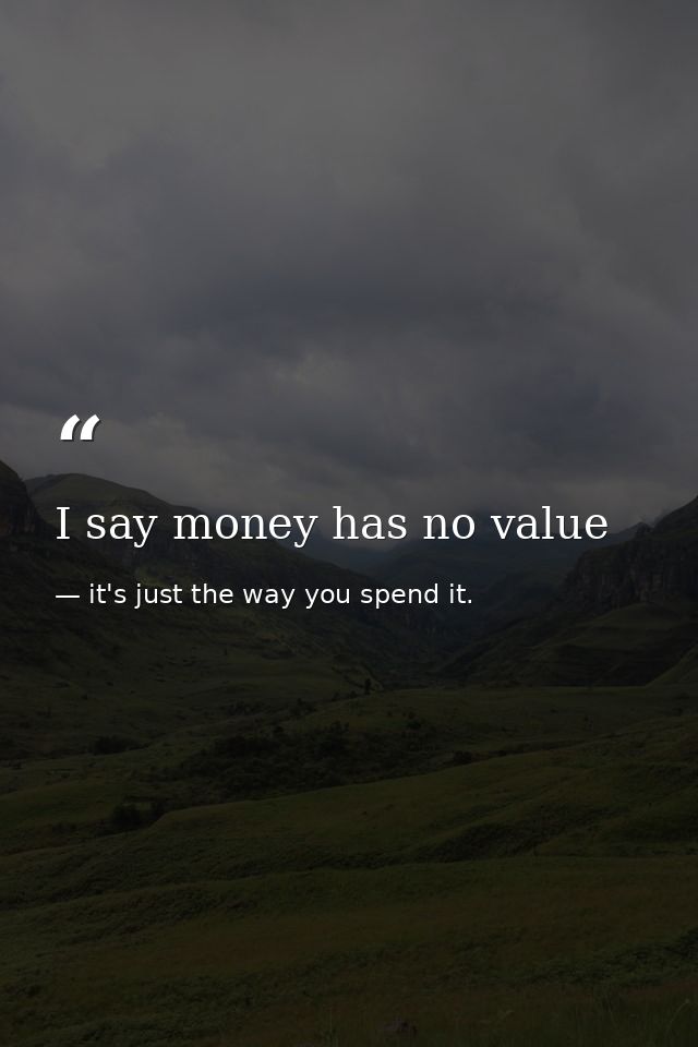 I say money has no value — it's just the way you spend it.