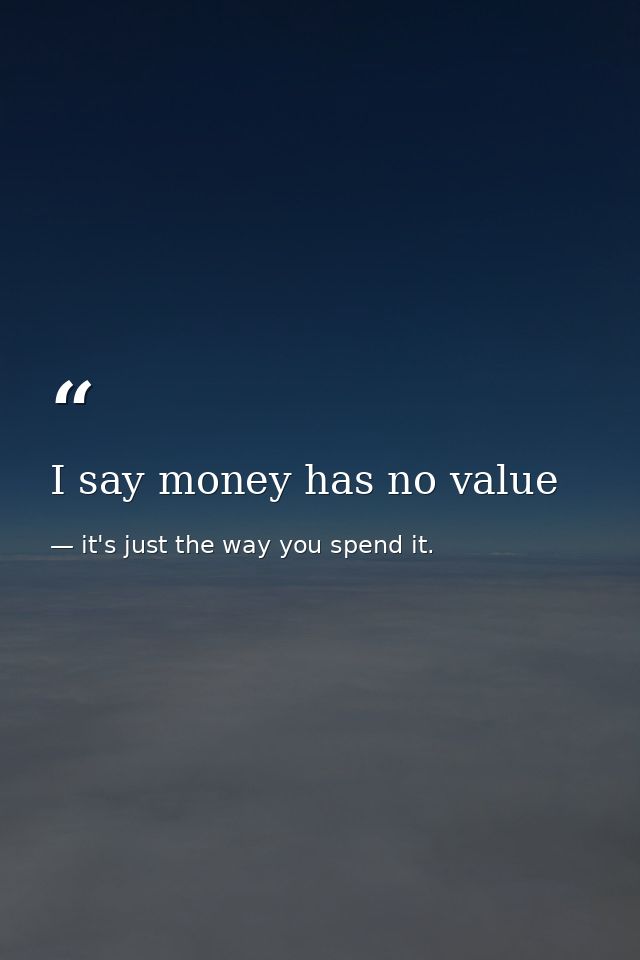 I say money has no value — it's just the way you spend it.