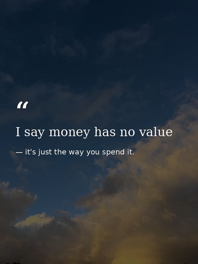 I say money has no value — it's just the way you spend it.