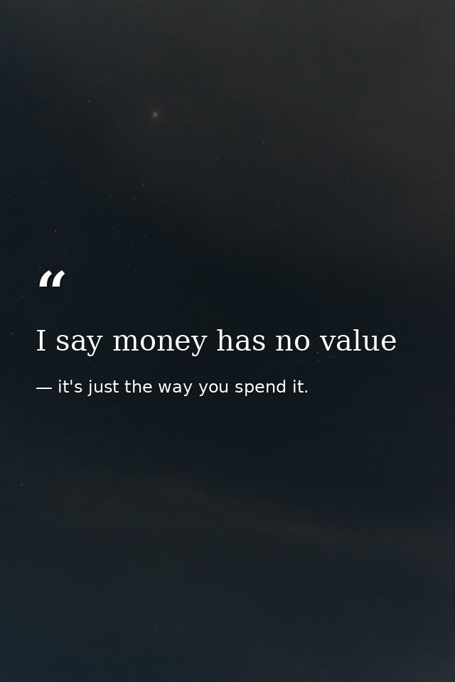 I say money has no value — it's just the way you spend it.