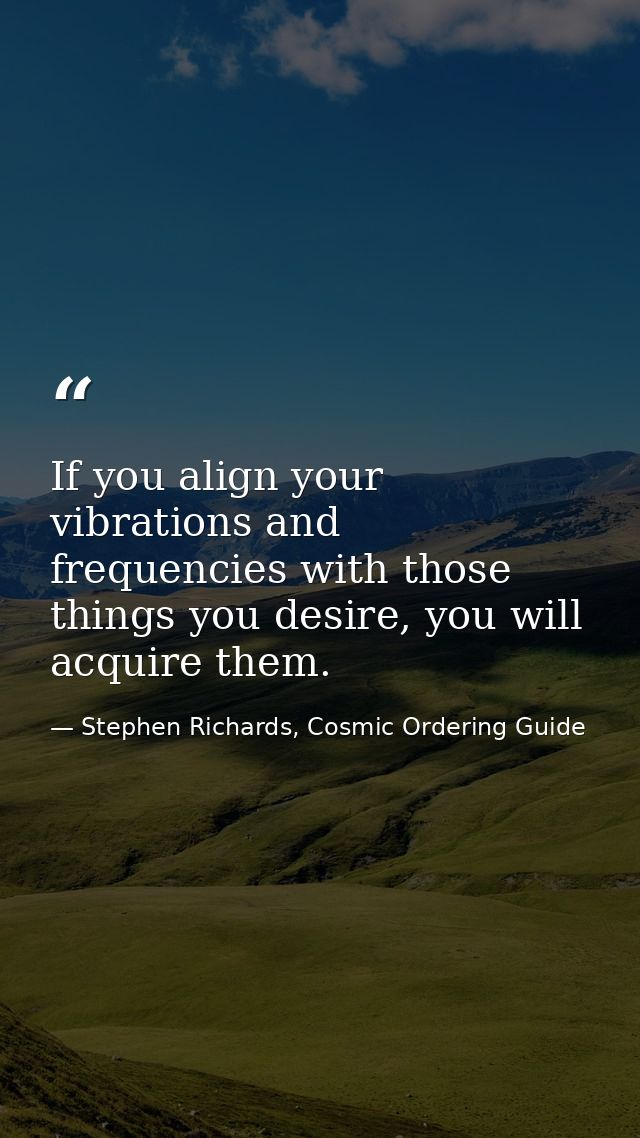 If you align your vibrations and frequencies with those things you desire, you will acquire them. — Stephen Richards, Cosmic Ordering Guide