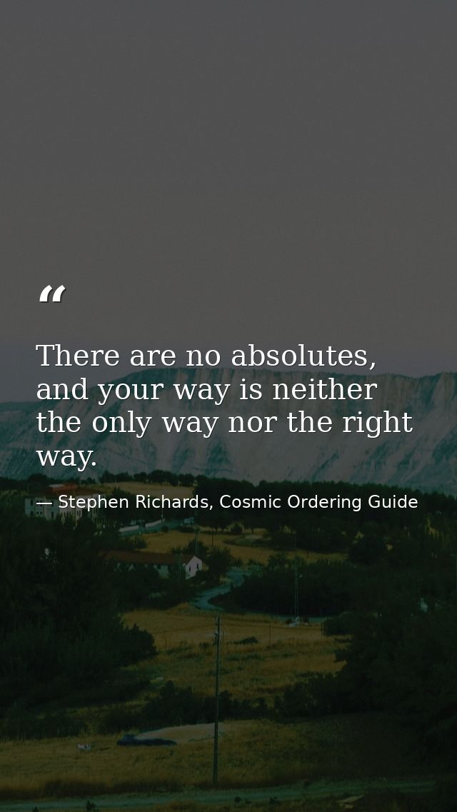 There are no absolutes, and your way is neither the only way nor the right way. — Stephen Richards, Cosmic Ordering Guide