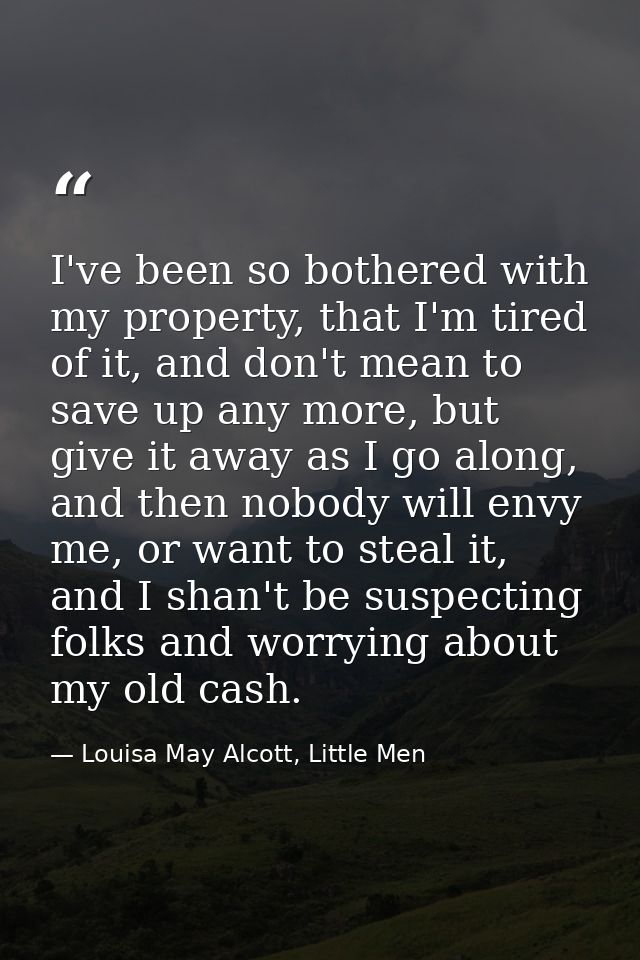 I've been so bothered with my property, that I'm tired of it, and don't mean to save up any more, but give it away as I  — Louisa May Alcott, Little Men