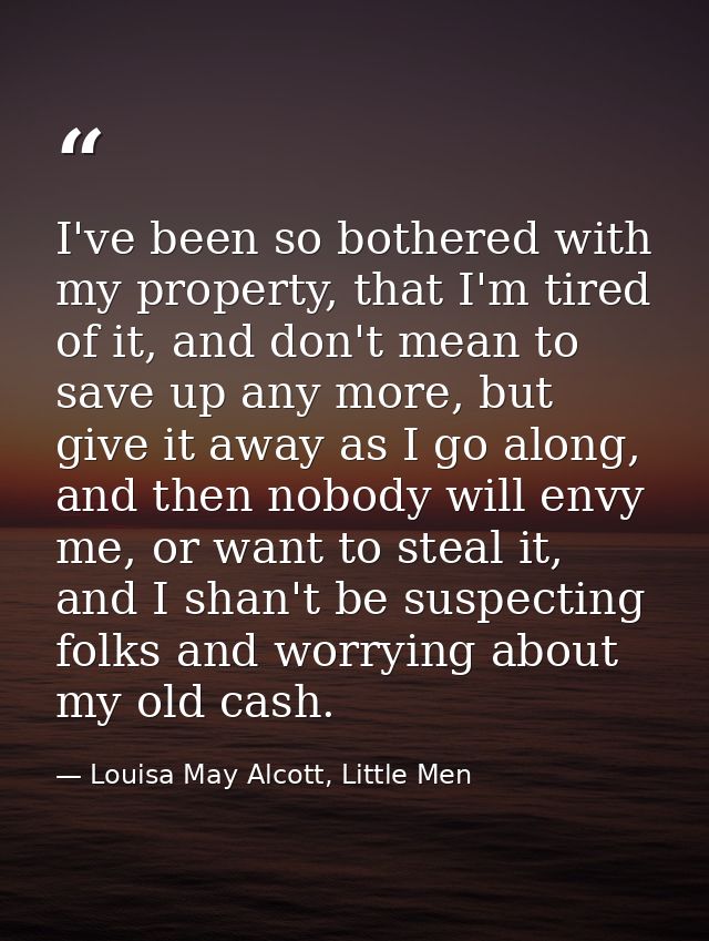 I've been so bothered with my property, that I'm tired of it, and don't mean to save up any more, but give it away as I  — Louisa May Alcott, Little Men