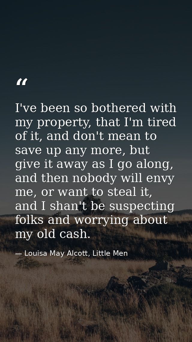 I've been so bothered with my property, that I'm tired of it, and don't mean to save up any more, but give it away as I  — Louisa May Alcott, Little Men