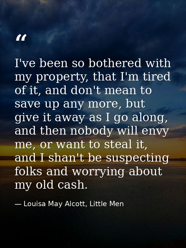 I've been so bothered with my property, that I'm tired of it, and don't mean to save up any more, but give it away as I  — Louisa May Alcott, Little Men