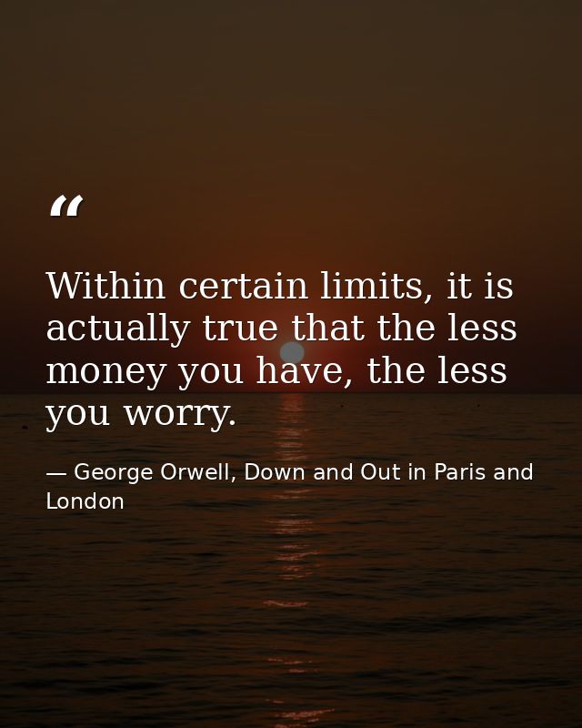 Within certain limits, it is actually true that the less money you have, the less you worry. — George Orwell, Down and Out in Paris and London
