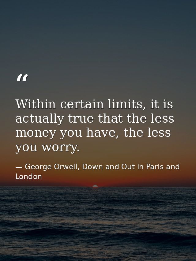 Within certain limits, it is actually true that the less money you have, the less you worry. — George Orwell, Down and Out in Paris and London