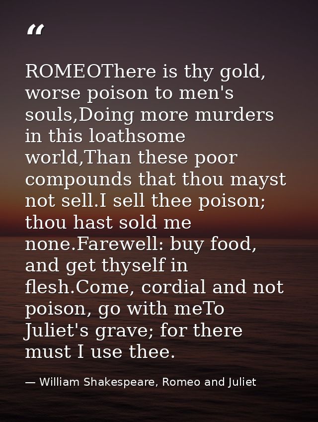 ROMEOThere is thy gold, worse poison to men's souls,Doing more murders in this loathsome world,Than these poor compounds — William Shakespeare, Romeo and Juliet