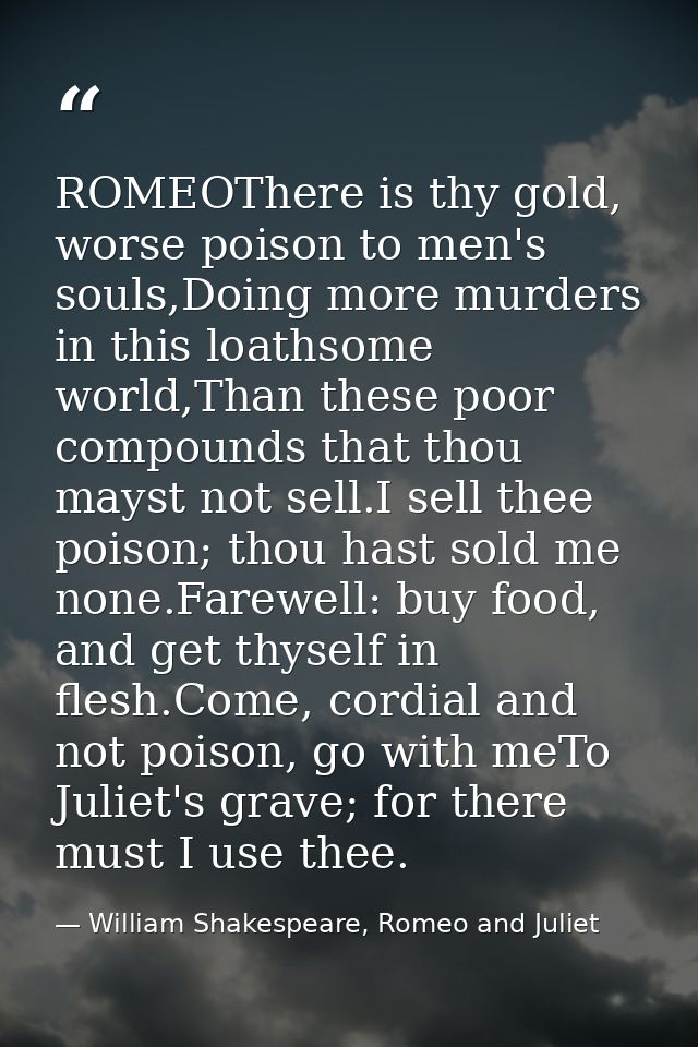 ROMEOThere is thy gold, worse poison to men's souls,Doing more murders in this loathsome world,Than these poor compounds — William Shakespeare, Romeo and Juliet