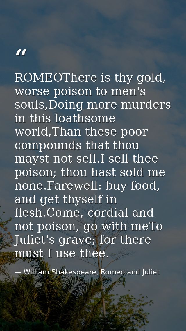 ROMEOThere is thy gold, worse poison to men's souls,Doing more murders in this loathsome world,Than these poor compounds — William Shakespeare, Romeo and Juliet