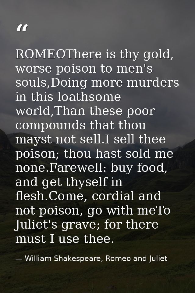 ROMEOThere is thy gold, worse poison to men's souls,Doing more murders in this loathsome world,Than these poor compounds — William Shakespeare, Romeo and Juliet