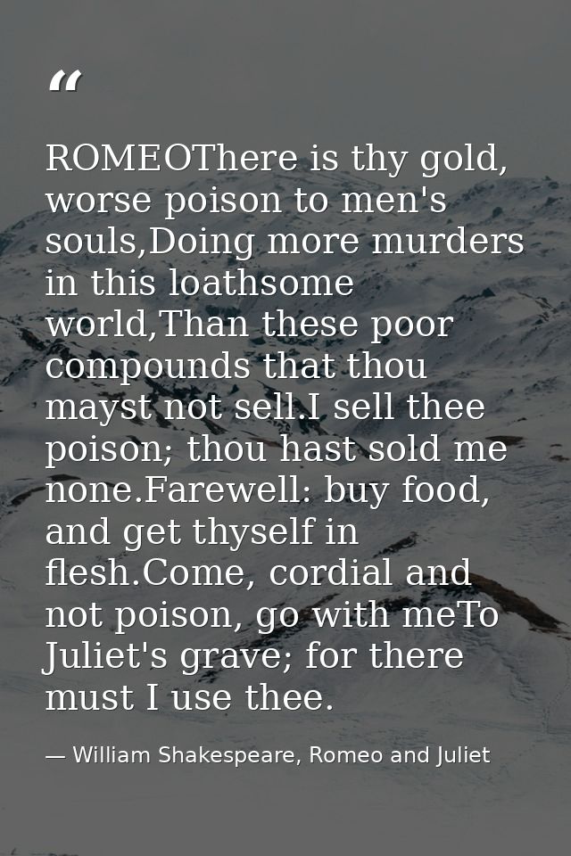 ROMEOThere is thy gold, worse poison to men's souls,Doing more murders in this loathsome world,Than these poor compounds — William Shakespeare, Romeo and Juliet