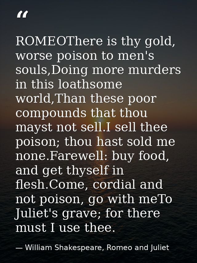 ROMEOThere is thy gold, worse poison to men's souls,Doing more murders in this loathsome world,Than these poor compounds — William Shakespeare, Romeo and Juliet