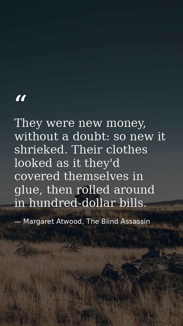 They were new money, without a doubt: so new it shrieked. Their clothes looked as it they'd covered themselves in glue,  — Margaret Atwood, The Blind Assassin