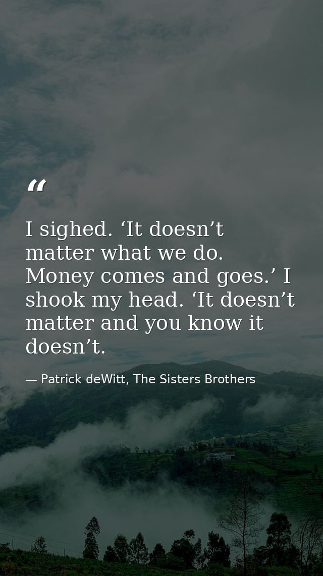 I sighed. ‘It doesn’t matter what we do. Money comes and goes.’ I shook my head. ‘It doesn’t matter and you know it does — Patrick deWitt, The Sisters Brothers
