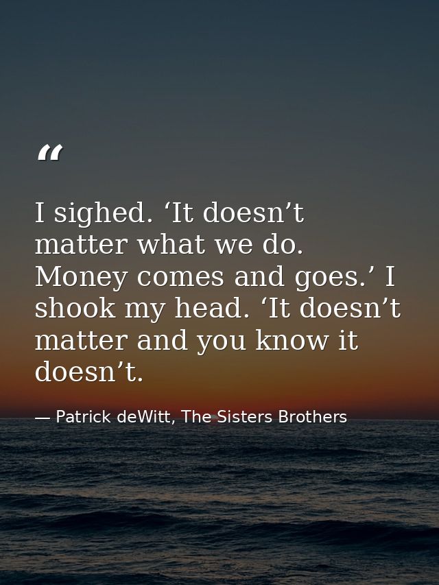 I sighed. ‘It doesn’t matter what we do. Money comes and goes.’ I shook my head. ‘It doesn’t matter and you know it does — Patrick deWitt, The Sisters Brothers