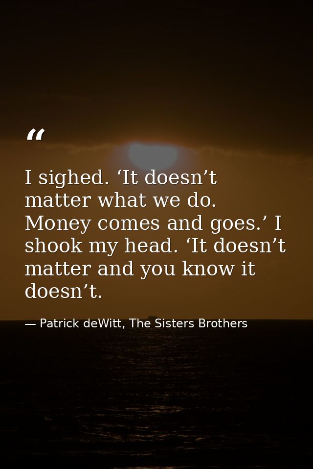 I sighed. ‘It doesn’t matter what we do. Money comes and goes.’ I shook my head. ‘It doesn’t matter and you know it does — Patrick deWitt, The Sisters Brothers