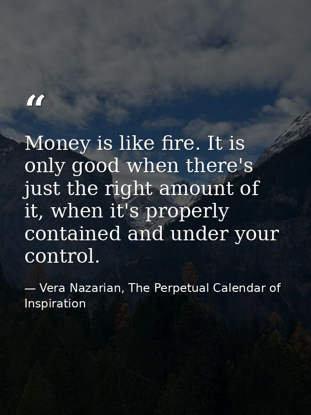 Money is like fire. It is only good when there's just the right amount of it, when it's properly contained and under you — Vera Nazarian, The Perpetual Calendar of Inspiration