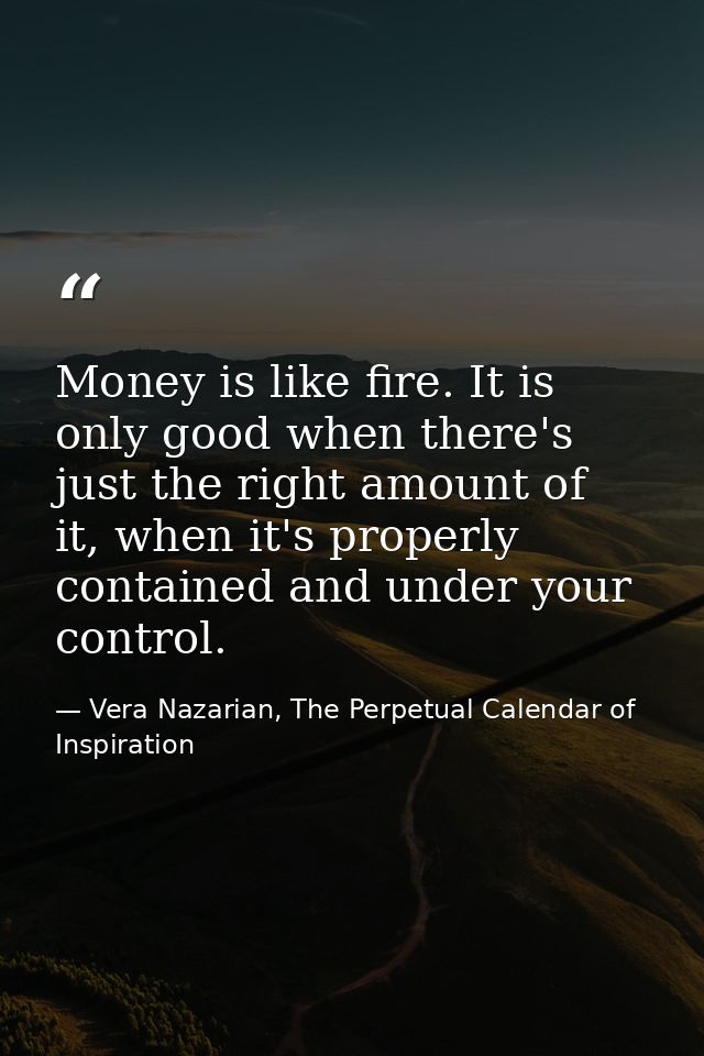 Money is like fire. It is only good when there's just the right amount of it, when it's properly contained and under you — Vera Nazarian, The Perpetual Calendar of Inspiration