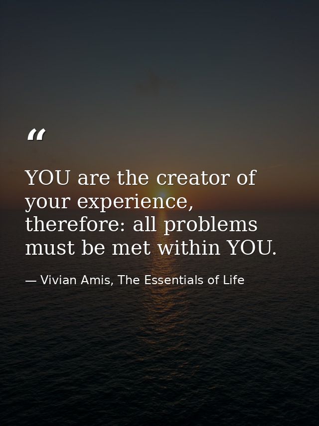 YOU are the creator of your experience, therefore: all problems must be met within YOU. — Vivian Amis, The Essentials of Life
