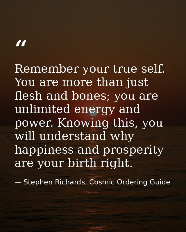 Remember your true self. You are more than just flesh and bones; you are unlimited energy and power. Knowing this, you w — Stephen Richards, Cosmic Ordering Guide