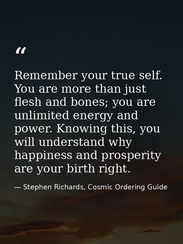 Remember your true self. You are more than just flesh and bones; you are unlimited energy and power. Knowing this, you w — Stephen Richards, Cosmic Ordering Guide