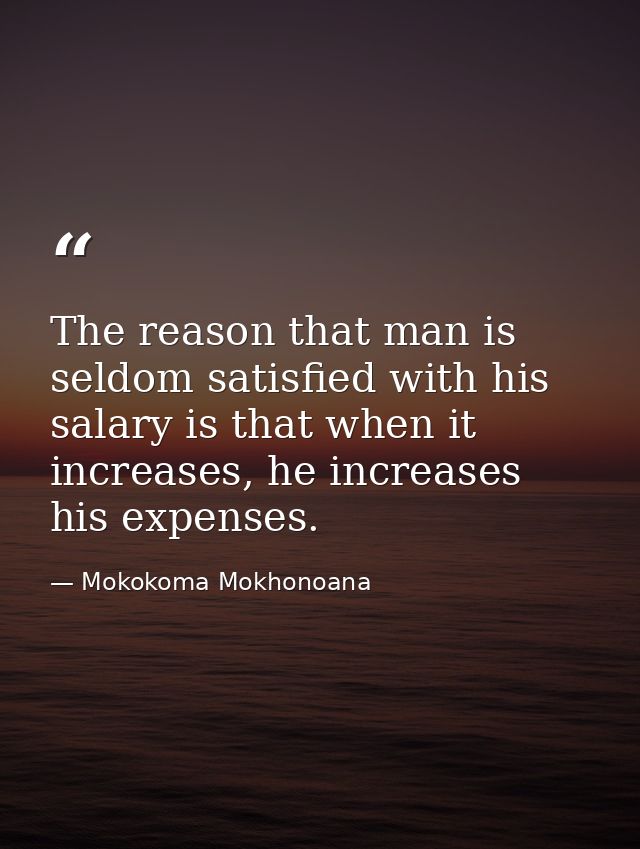 The reason that man is seldom satisfied with his salary is that when it increases, he increases his expenses. — Mokokoma Mokhonoana