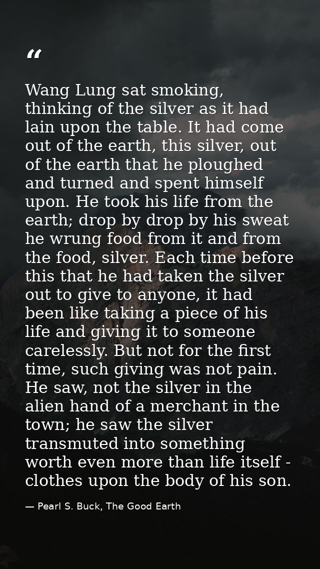 Wang Lung sat smoking, thinking of the silver as it had lain upon the table. It had come out of the earth, this silver,  — Pearl S. Buck, The Good Earth