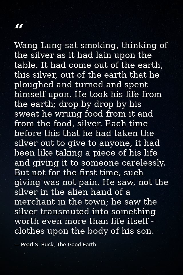 Wang Lung sat smoking, thinking of the silver as it had lain upon the table. It had come out of the earth, this silver,  — Pearl S. Buck, The Good Earth