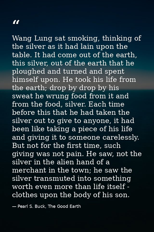 Wang Lung sat smoking, thinking of the silver as it had lain upon the table. It had come out of the earth, this silver,  — Pearl S. Buck, The Good Earth