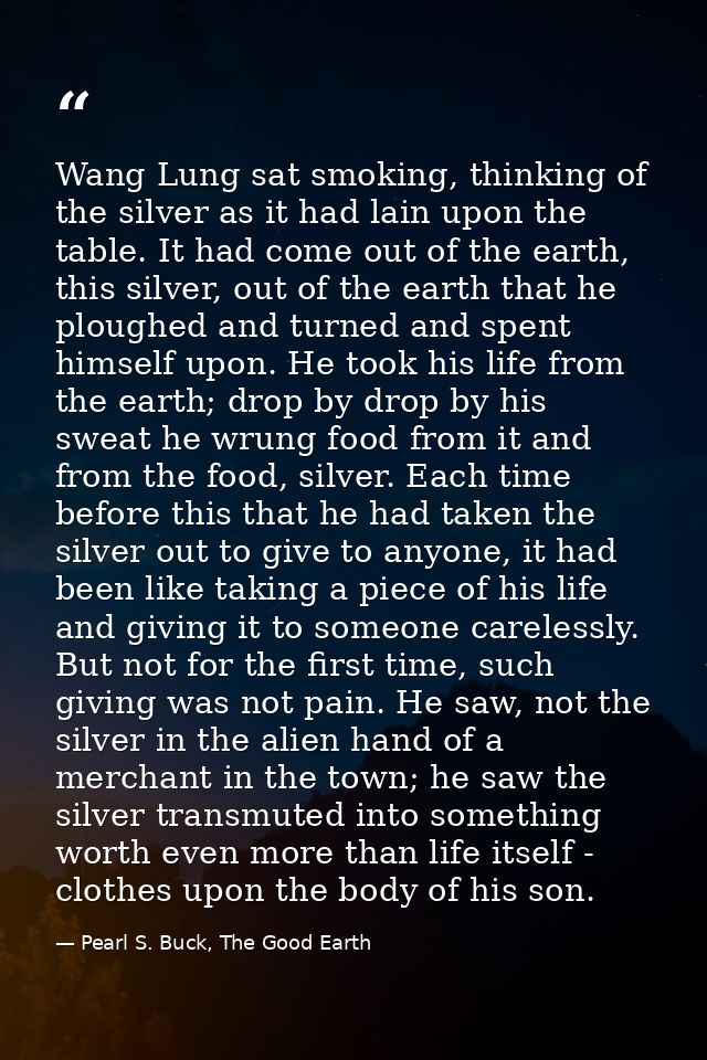 Wang Lung sat smoking, thinking of the silver as it had lain upon the table. It had come out of the earth, this silver,  — Pearl S. Buck, The Good Earth