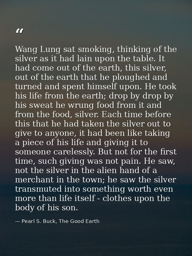 Wang Lung sat smoking, thinking of the silver as it had lain upon the table. It had come out of the earth, this silver,  — Pearl S. Buck, The Good Earth