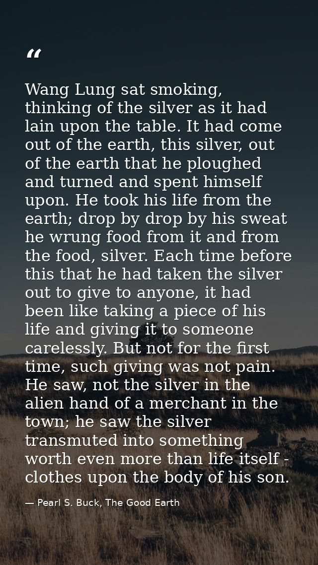 Wang Lung sat smoking, thinking of the silver as it had lain upon the table. It had come out of the earth, this silver,  — Pearl S. Buck, The Good Earth