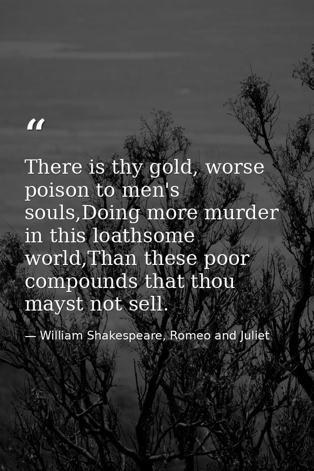 There is thy gold, worse poison to men's souls,Doing more murder in this loathsome world,Than these poor compounds that  — William Shakespeare, Romeo and Juliet