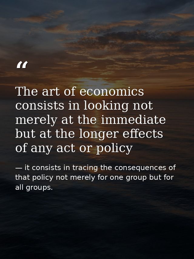 The art of economics consists in looking not merely at the immediate but at the longer effects of any act or policy — it consists in tracing the consequences of that policy not merely for one group but for all groups.