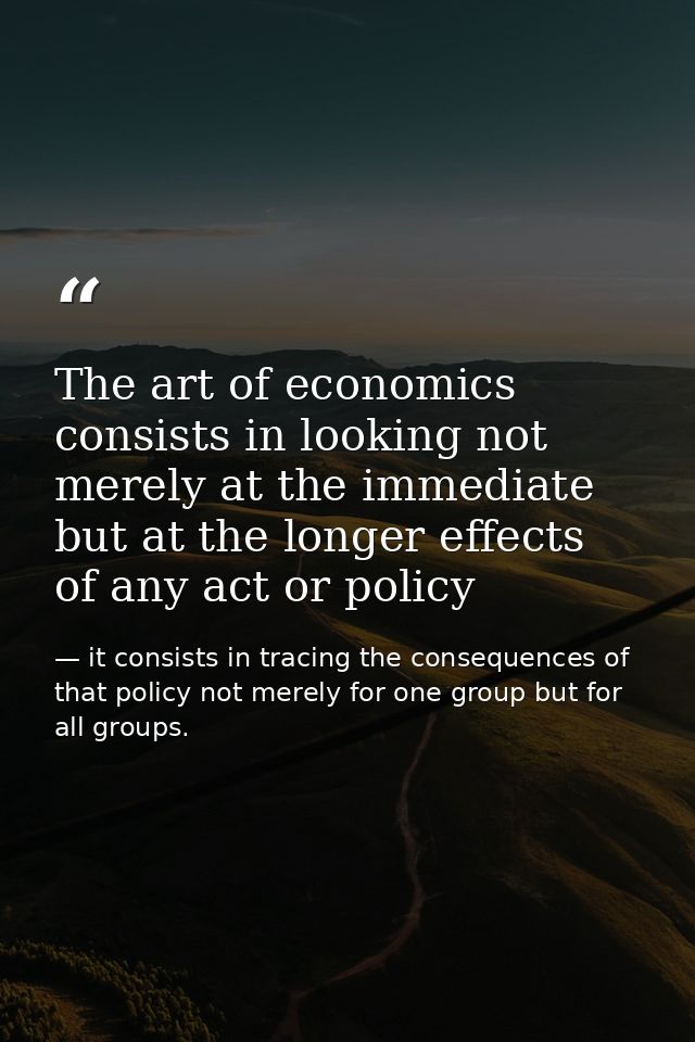 The art of economics consists in looking not merely at the immediate but at the longer effects of any act or policy — it consists in tracing the consequences of that policy not merely for one group but for all groups.