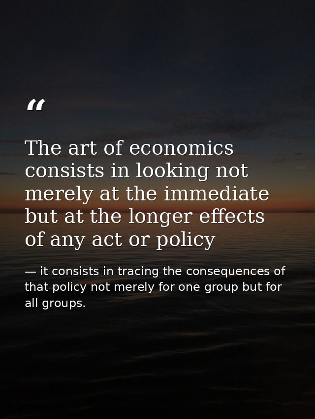 The art of economics consists in looking not merely at the immediate but at the longer effects of any act or policy — it consists in tracing the consequences of that policy not merely for one group but for all groups.