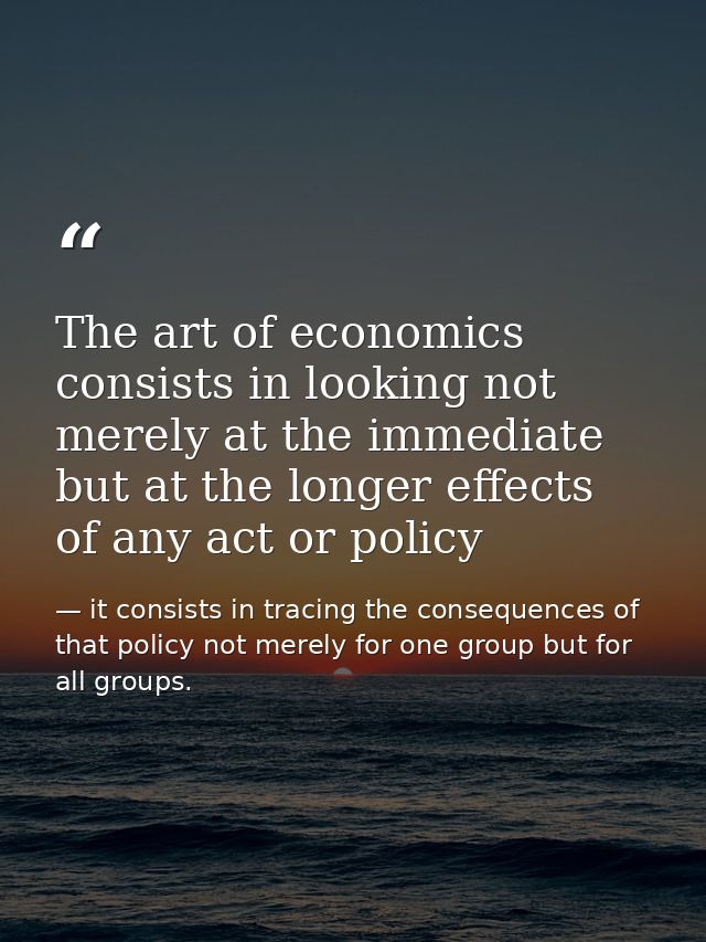 The art of economics consists in looking not merely at the immediate but at the longer effects of any act or policy — it consists in tracing the consequences of that policy not merely for one group but for all groups.