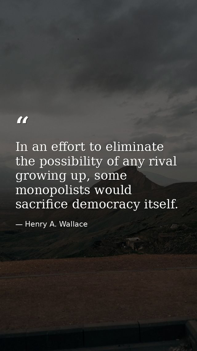 In an effort to eliminate the possibility of any rival growing up, some monopolists would sacrifice democracy itself. — Henry A. Wallace