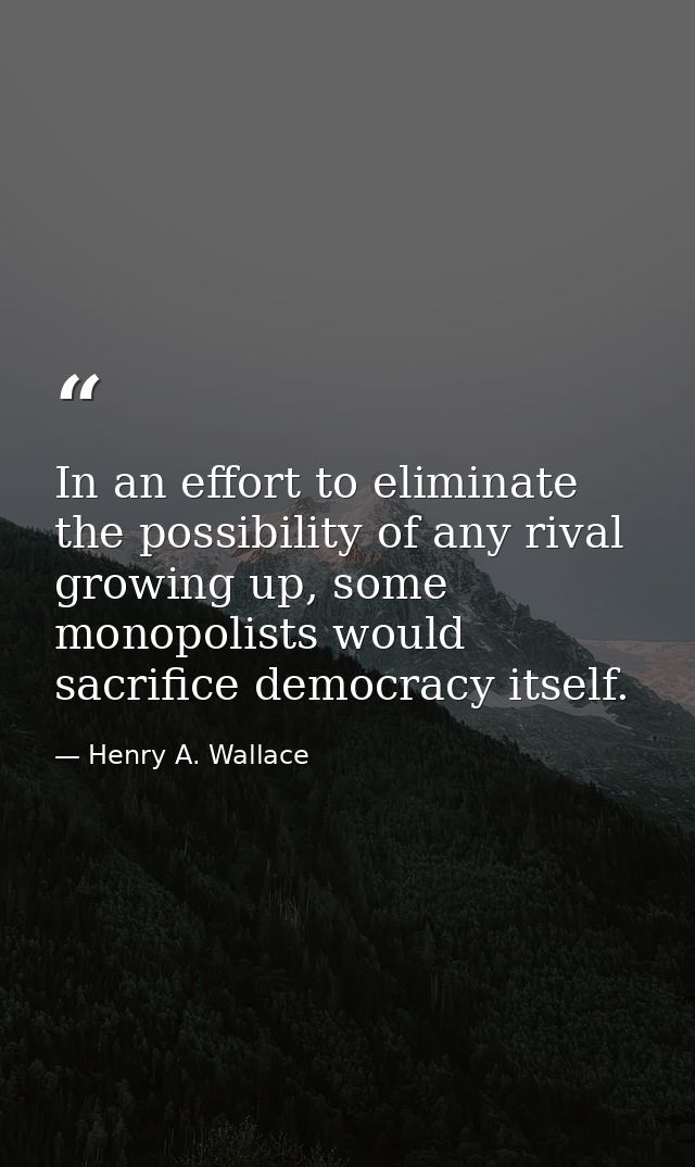 In an effort to eliminate the possibility of any rival growing up, some monopolists would sacrifice democracy itself. — Henry A. Wallace