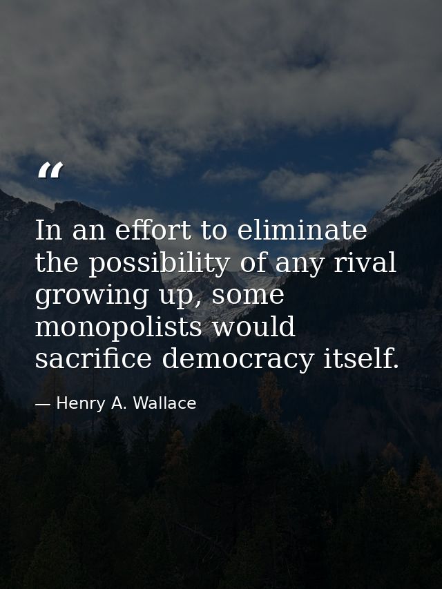 In an effort to eliminate the possibility of any rival growing up, some monopolists would sacrifice democracy itself. — Henry A. Wallace