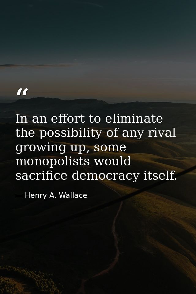 In an effort to eliminate the possibility of any rival growing up, some monopolists would sacrifice democracy itself. — Henry A. Wallace